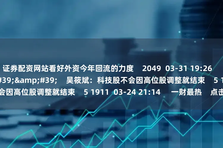 证券配资网站看好外资今年回流的力度    2049  03-31 19:26     01&#39;50&#39;&#39;    吴筱斌：科技股不会因高位股调整就结束    5 1911  03-24 21:14     一财最热    点击关闭