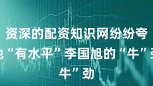 资深的配资知识网纷纷夸他“有水平”李国旭的“牛”劲