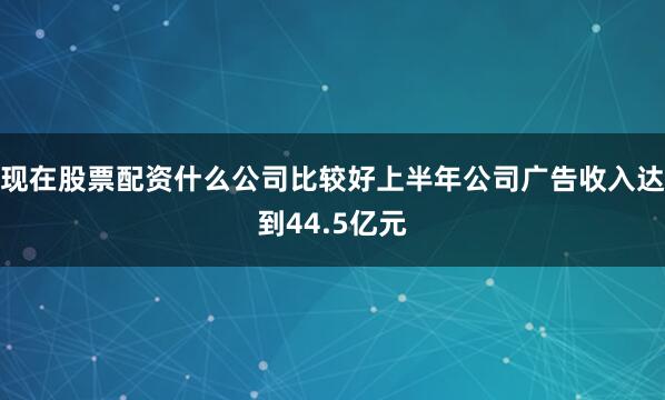 现在股票配资什么公司比较好上半年公司广告收入达到44.5亿元