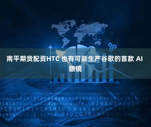 南平期货配资HTC 也有可能生产谷歌的首款 AI 眼镜